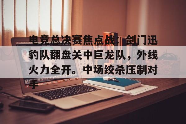 九游官方-包含电竞总决赛焦点战：剑门迅豹队翻盘关中巨龙队，外线火力全开。中场绞杀压制对手的词条
