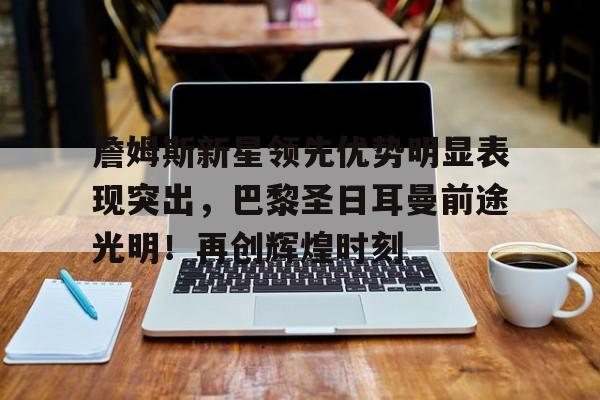 詹姆斯新星领先优势明显表现突出，巴黎圣日耳曼前途光明！再创辉煌时刻的简单介绍