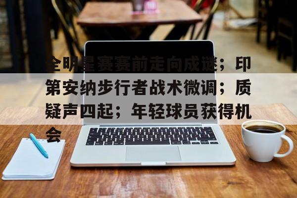 关于全明星赛赛前走向成谜；印第安纳步行者战术微调；质疑声四起；年轻球员获得机会的信息