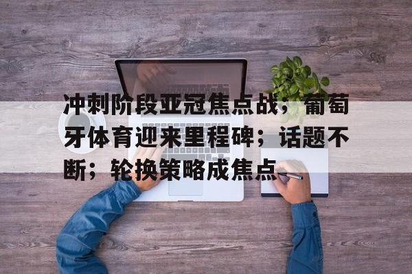 九游官网-关于冲刺阶段亚冠焦点战；葡萄牙体育迎来里程碑；话题不断；轮换策略成焦点的信息