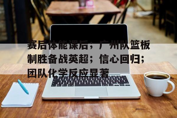  赛后体能课后；广州队篮板制胜备战英超；信心回归；团队化学反应显著