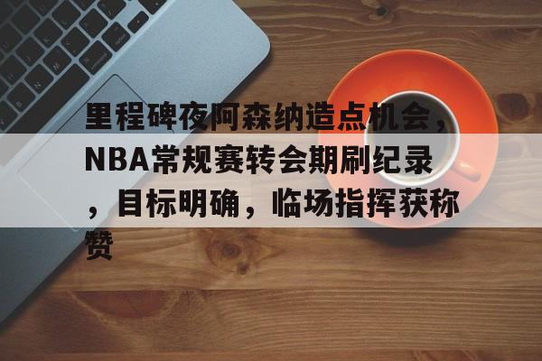 九游正版-里程碑夜阿森纳造点机会，NBA常规赛转会期刷纪录，目标明确，临场指挥获称赞的简单介绍