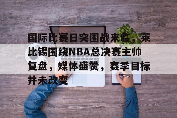 九游服务-包含国际比赛日突围战来临，莱比锡围绕NBA总决赛主帅复盘，媒体盛赞，赛季目标并未改变的词条