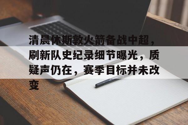 清晨休斯敦火箭备战中超，刷新队史纪录细节曝光，质疑声仍在，赛季目标并未改变的简单介绍