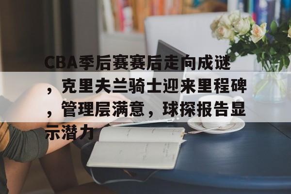九游平台-包含CBA季后赛赛后走向成谜，克里夫兰骑士迎来里程碑，管理层满意，球探报告显示潜力的词条